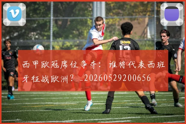 西甲欧冠席位争夺：谁将代表西班牙征战欧洲？_20260529200656
