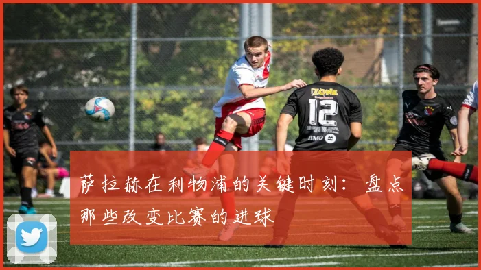 萨拉赫在利物浦的关键时刻：盘点那些改变比赛的进球
