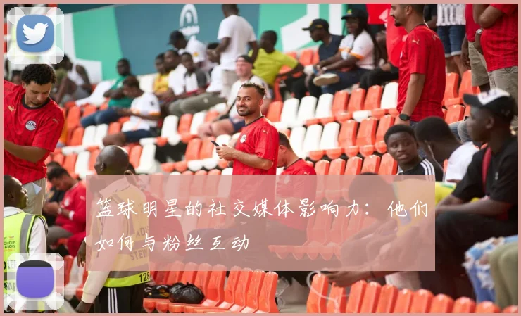 篮球明星的社交媒体影响力:他们如何与粉丝互动