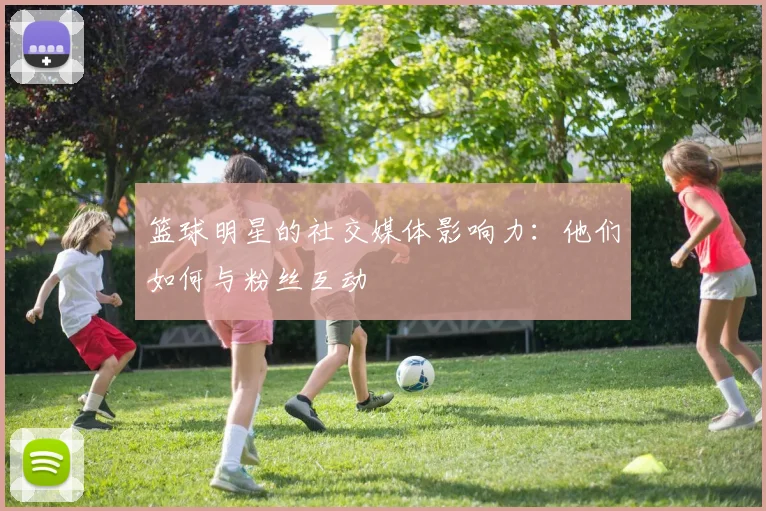 篮球明星的社交媒体影响力：他们如何与粉丝互动