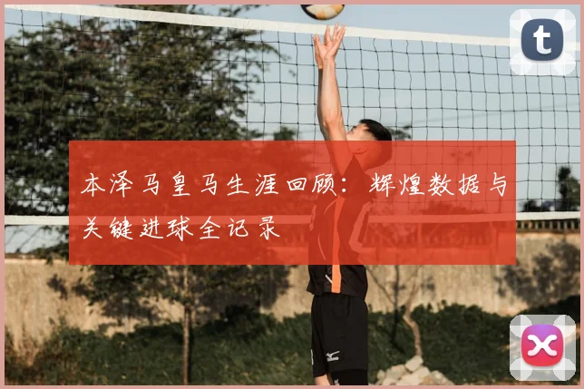 本泽马皇马生涯回顾:辉煌数据与关键进球全记录