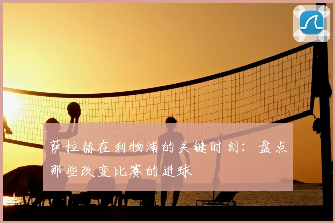 萨拉赫在利物浦的关键时刻：盘点那些改变比赛的进球