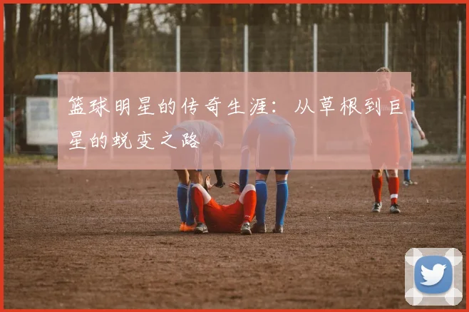 篮球明星的传奇生涯：从草根到巨星的蜕变之路