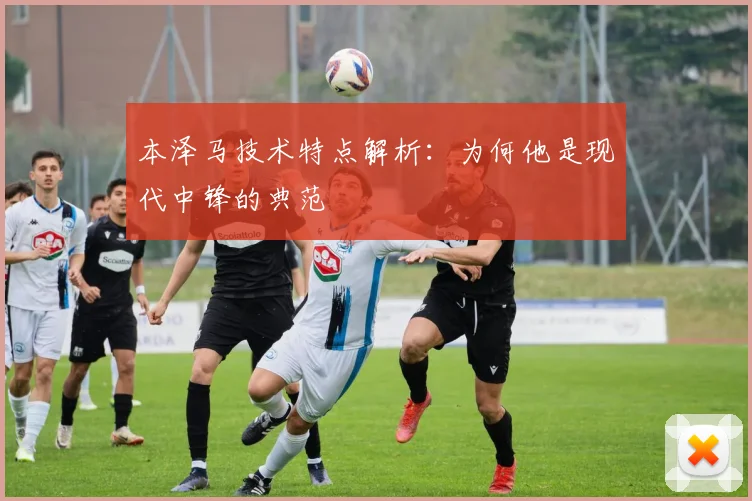 本泽马技术特点解析：为何他是现代中锋的典范