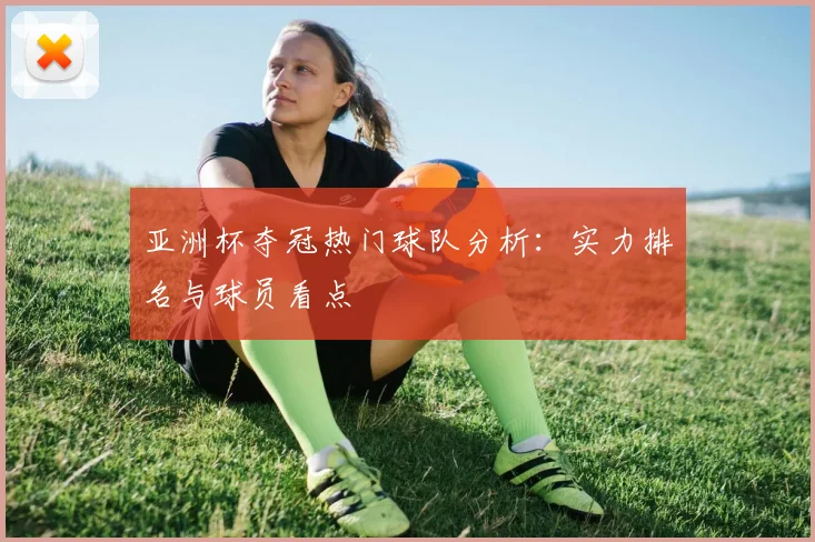 亚洲杯夺冠热门球队分析：实力排名与球员看点