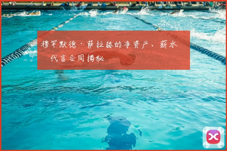 穆罕默德·萨拉赫的净资产、薪水和代言合同揭秘