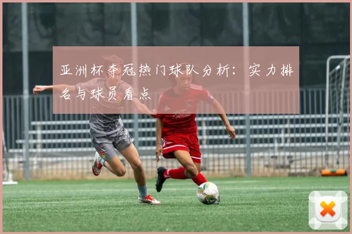 亚洲杯夺冠热门球队分析：实力排名与球员看点