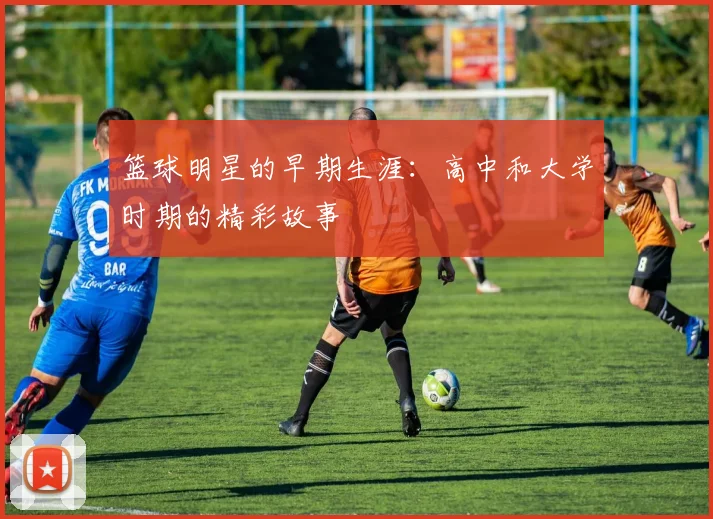 篮球明星的早期生涯：高中和大学时期的精彩故事
