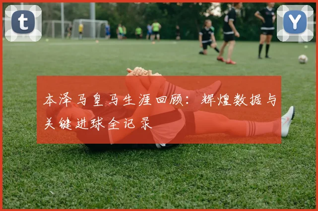 本泽马皇马生涯回顾：辉煌数据与关键进球全记录
