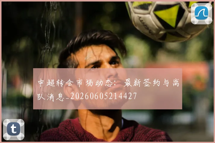 中超转会市场动态：最新签约与离队消息_20260605214427