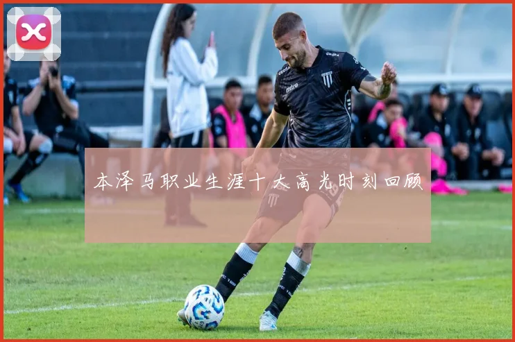 本泽马职业生涯十大高光时刻回顾