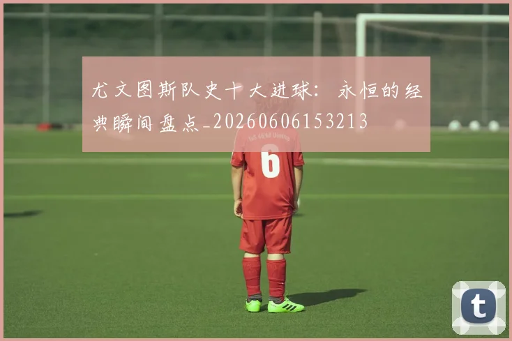 尤文图斯队史十大进球：永恒的经典瞬间盘点_20260606153213