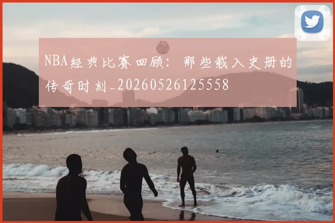 NBA经典比赛回顾：那些载入史册的传奇时刻_20260526125558