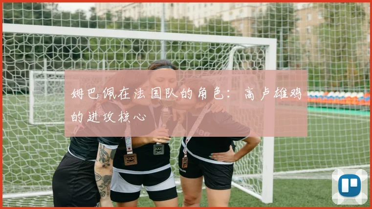 姆巴佩在法国队的角色:高卢雄鸡的进攻核心