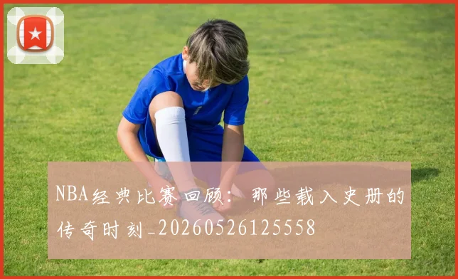 NBA经典比赛回顾：那些载入史册的传奇时刻_20260526125558